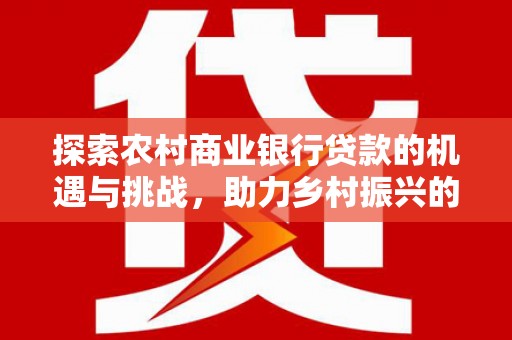 和田县探索农村商业银行贷款的机遇与挑战，助力乡村振兴的金融引擎